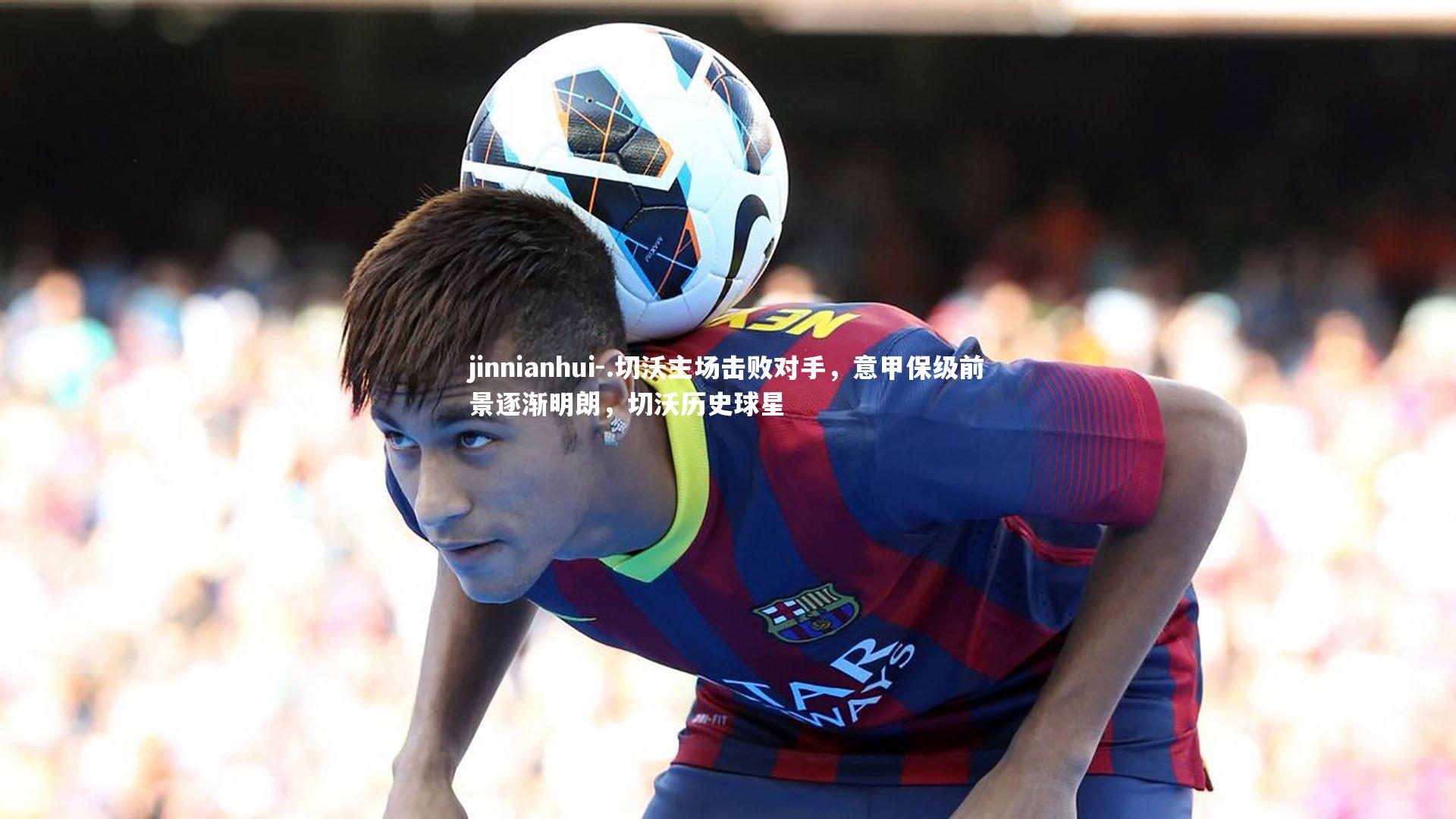 .切沃主场击败对手，意甲保级前景逐渐明朗，切沃历史球星