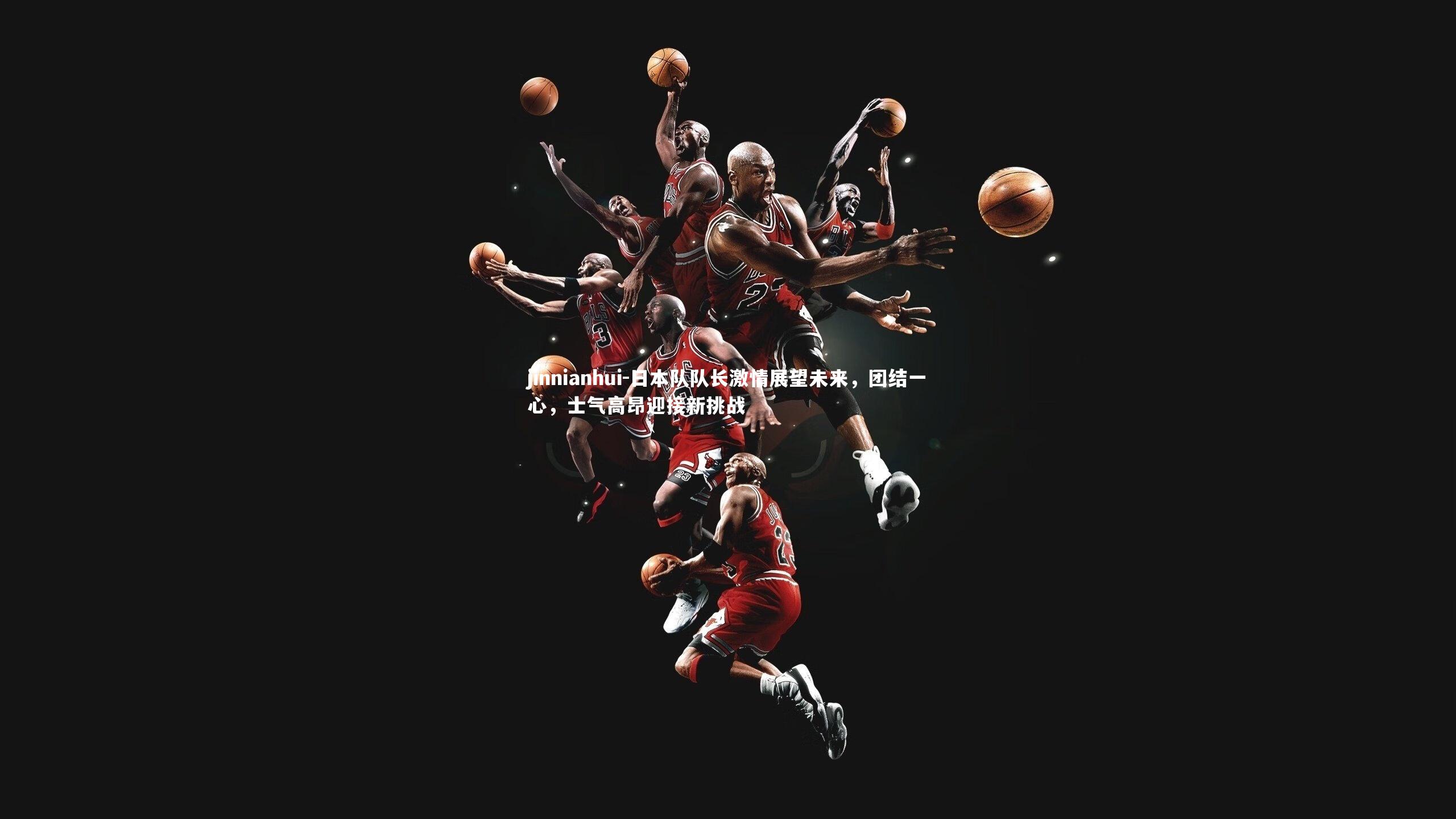 日本队队长激情展望未来,团结一心,士气高昂迎接新挑战